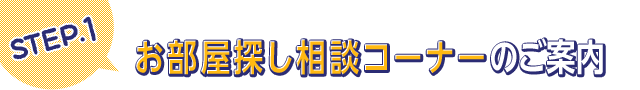 STEP.1 お部屋探し相談コーナーのご案内