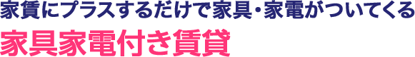 家賃にプラスするだけで家具・家電がついてくる 家具家電付き賃貸