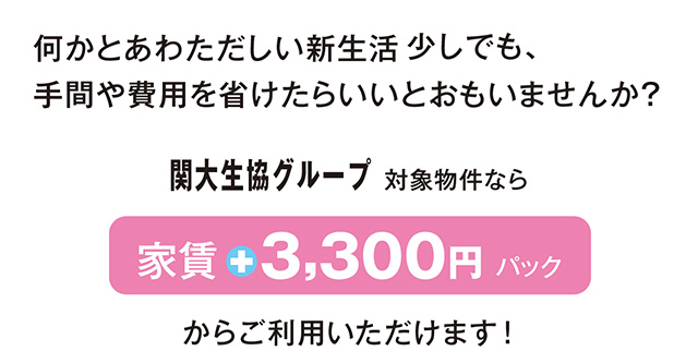 何かとあわただしい新生活。少しでも、手間や費用を省けたらいいとおもいませんか？関大生協グループ対象物件なら「家賃＋3,300円パック」からご利用いただけます！